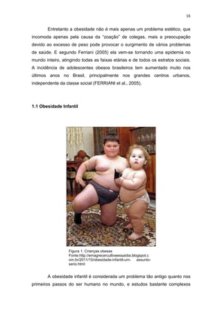 16


        Entretanto a obesidade não é mais apenas um problema estético, que
incomoda apenas pela causa da “zoação” de colegas, mais a preocupação
devido ao excesso de peso pode provocar o surgimento de vários problemas
de saúde. E segundo Ferriani (2005) ela vem-se tornando uma epidemia no
mundo inteiro, atingindo todas as faixas etárias e de todos os estratos sociais.
A incidência de adolescentes obesos brasileiros tem aumentado muito nos
últimos anos no Brasil, principalmente nos grandes centros urbanos,
independente da classe social (FERRIANI et al., 2005).




1.1 Obesidade Infantil




                  Figura 1: Crianças obesas
                  Fonte:http://emagrecercultiveessaidia.blogspot.c
                  om.br/2011/10/obesidade-infantil-um-     assunto-
                  serio.html


        A obesidade infantil é considerada um problema tão antigo quanto nos
primeiros passos do ser humano no mundo, e estudos bastante complexos
 