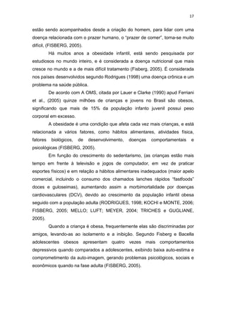 17


estão sendo acompanhados desde a criação do homem, para lidar com uma
doença relacionada com o prazer humano, o “prazer de comer”, torna-se muito
difícil, (FISBERG, 2005).
          Há muitos anos a obesidade infantil, está sendo pesquisada por
estudiosos no mundo inteiro, e é considerada a doença nutricional que mais
cresce no mundo e a de mais difícil tratamento (Fisberg, 2005). É considerada
nos países desenvolvidos segundo Rodrigues (1998) uma doença crônica e um
problema na saúde pública.
          De acordo com A OMS, citada por Lauer e Clarke (1990) apud Ferriani
et al., (2005) quinze milhões de crianças e jovens no Brasil são obesos,
significando que mais de 15% da população infanto juvenil possui peso
corporal em excesso.
          A obesidade é uma condição que afeta cada vez mais crianças, e está
relacionada a vários fatores, como hábitos alimentares, atividades física,
fatores    biológicos,   de   desenvolvimento,   doenças   comportamentais   e
psicológicas (FISBERG, 2005).
          Em função do crescimento do sedentarismo, (as crianças estão mais
tempo em frente à televisão e jogos de computador, em vez de praticar
esportes físicos) e em relação a hábitos alimentares inadequados (maior apelo
comercial, incluindo o consumo dos chamados lanches rápidos “fastfoods”
doces e guloseimas), aumentando assim a morbimortalidade por doenças
cardiovasculares (DCV), devido ao crescimento da população infantil obesa
seguido com a população adulta (RODRIGUES, 1998; KOCHI e MONTE, 2006;
FISBERG, 2005; MELLO; LUFT; MEYER, 2004; TRICHES e GUGLIANE,
2005).
          Quando a criança é obesa, frequentemente elas são discriminadas por
amigos, levando-as ao isolamento e a inibição. Segundo Fisberg e Bacella
adolescentes     obesos apresentam      quatro vezes mais     comportamentos
depressivos quando comparados a adolescentes, exibindo baixa auto-estima e
comprometimento da auto-imagem, gerando problemas psicológicos, sociais e
econômicos quando na fase adulta (FISBERG, 2005).
 