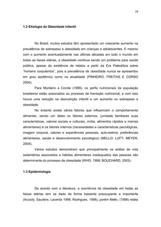 18




1.2 Etiologia da Obesidade Infantil




         No Brasil, muitos estudos têm apresentado um crescente aumento na
prevalência de sobrepeso e obesidade em crianças e adolescentes. E mesmo
com o aumento acentuadamente nas últimas décadas em todo o mundo em
todas as faixas etárias, a obesidade continua sendo um problema para saúde
pública, apesar da existência de relatos a partir da Era Paleolítica sobre
“homens corpulentos”, pois a prevalência de obesidade nunca se apresentou
em grau epidêmico como na atualidade (PINHEIRO; FREITAS E CORSO
2004).
         Para Monteiro e Conde (1999), os perfis nutricionais da população
brasileiros estão associados ao processo de transição nutricional, e com isso
houve uma redução na desnutrição infantil e um aumento no sobrepeso e
obesidade.
         No entanto existe vários fatores que influenciam o comportamento
alimentar, sendo um deles os fatores externos, (unidade familiares suas
características, valores sociais e culturais, mídia, alimentos rápidos e manias
alimentares) e os fatores internos (necessidades e características psicológicas,
imagem corporal, valores e experiências pessoais, auto-estima, preferências
alimentares, saúde e desenvolvimento psicológico) (MELLO; LUFT; MEYER,
2004).
         Vários estudos demonstram que principalmente os estilos de vida
sedentários associados a hábitos alimentares inadequados das pessoas são
determinante do processo de obesidade (WHO, 1998; BOUCHARD, 2003).


1.3 Epidemiologia




         De acordo com a literatura, a ocorrência da obesidade em todas as
faixas etárias tem se dado de forma bastante preocupante e importante
(Accioly; Sauders; Lacerda 1998; Rodrigues, 1998), porém Mello, (1998) relata
 