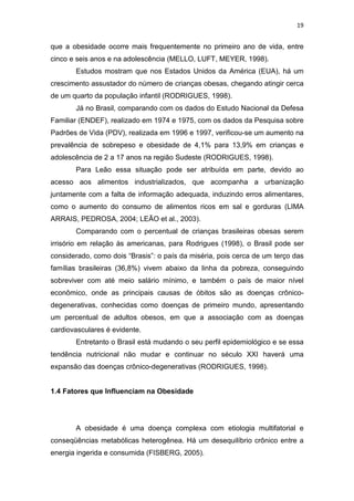 19


que a obesidade ocorre mais frequentemente no primeiro ano de vida, entre
cinco e seis anos e na adolescência (MELLO, LUFT, MEYER, 1998).
       Estudos mostram que nos Estados Unidos da América (EUA), há um
crescimento assustador do número de crianças obesas, chegando atingir cerca
de um quarto da população infantil (RODRIGUES, 1998).
       Já no Brasil, comparando com os dados do Estudo Nacional da Defesa
Familiar (ENDEF), realizado em 1974 e 1975, com os dados da Pesquisa sobre
Padrões de Vida (PDV), realizada em 1996 e 1997, verificou-se um aumento na
prevalência de sobrepeso e obesidade de 4,1% para 13,9% em crianças e
adolescência de 2 a 17 anos na região Sudeste (RODRIGUES, 1998).
       Para Leão essa situação pode ser atribuída em parte, devido ao
acesso aos alimentos industrializados, que acompanha a urbanização
juntamente com a falta de informação adequada, induzindo erros alimentares,
como o aumento do consumo de alimentos ricos em sal e gorduras (LIMA
ARRAIS, PEDROSA, 2004; LEÃO et al., 2003).
       Comparando com o percentual de crianças brasileiras obesas serem
irrisório em relação às americanas, para Rodrigues (1998), o Brasil pode ser
considerado, como dois “Brasis”: o país da miséria, pois cerca de um terço das
famílias brasileiras (36,8%) vivem abaixo da linha da pobreza, conseguindo
sobreviver com até meio salário mínimo, e também o país de maior nível
econômico, onde as principais causas de óbitos são as doenças crônico-
degenerativas, conhecidas como doenças de primeiro mundo, apresentando
um percentual de adultos obesos, em que a associação com as doenças
cardiovasculares é evidente.
       Entretanto o Brasil está mudando o seu perfil epidemiológico e se essa
tendência nutricional não mudar e continuar no século XXI haverá uma
expansão das doenças crônico-degenerativas (RODRIGUES, 1998).


1.4 Fatores que Influenciam na Obesidade




       A obesidade é uma doença complexa com etiologia multifatorial e
conseqüências metabólicas heterogênea. Há um desequilíbrio crônico entre a
energia ingerida e consumida (FISBERG, 2005).
 