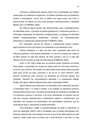 20


          Crianças e adolescentes obesos sofrem de co morbidades que afetam
quase todos os sistemas do organismo. Os efeitos imediatos são os problemas
sociais e psicológicos, outros são os efeitos em longo prazo que inclui o
aparecimento de fatores de risco para doenças Cardiovasculares e Diabetes
Mellitus tipo II (FISBERG, 2005).
          Na infância alguns fatores são determinantes para o estabelecimento
da obesidade como: o aumento do ganho gestacional; o desmame precoce e a
introdução inadequada de alimentos complementares, o emprego de fórmulas
lácteas    inadequadamente     preparadas,    distúrbio   de   comportamentos
alimentares e inadequada relação familiar (FISBERG, 2005).
          Em avaliações clínicas de criança e adolescentes obesos existem
alguns fatores de risco que devem ser analisados e considerados como:
          Fatores familiares é o fator de risco mais importante pela soma da
influencia genética e dos fatores ambientais. O risco de a criança ser obesa é
de 80% quando os pais são obesos, de 50% quando o pai ou a mãe são
obesos e de 9% quando os pais não são obesos (FISBERG, 2005).
          Gram e Col (1981) relata que se somente quatro membros na família
fosse obeso, a proporção da criança ser obesa seria de 3,2% para meninos e
de 5,4% para meninas. No entanto se toda família fosse obesa está proporção
sobe para 27,5% do sexo masculino e de 24,1% no sexo feminino. Esse
período constitui-se pelo consumo de alimentos de fórmulas lácteas mal
utilizadas. Distúrbio de comportamento alimentar e a inadequada relação
familiar são alguns fatores determinantes para a obesidade infantil.
          Alguns fatores que influenciam na obesidade, são o desmame precoce;
a inatividade física; e a mídia e família, e em relação ao desmame precoce,
Fisberg (2005) afirma que o aumento da obesidade em lactentes é resultado de
um desmame precoce e incorreto, e de erros alimentares no primeiro ano de
vida das crianças, abandonando o aleitamento materno e substituindo-o por
alimentos com excesso de carboidratos, em quantidades superiores que as
necessárias para o crescimento e desenvolvimento.
          Para Rodrigues (1998) a superalimentação do bebê é importante no
início da obesidade infantil, mais é constatado que os bebês alimentados com
fórmulas artificiais são mais pesados do que os que foram alimentados em seio
materno, então neste caso é correto que a mãe alimente o seu filho no seio
 