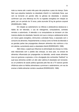 21


mais ou menos até o sexto mês para não prejudicar o peso da criança. Outro
fator que prejudica bastante na obesidade infantil é a inatividade física, que
vem se tornando um grande vilão na gênese da obesidade, e estudos
confirmam que uma diferença de 2% na ingestão energética em relação ao
gasto, por um período de 10 anos, pode acumular 20 kg de gordura corporal
(RODRIGUES, 1998).
       Em relação ao sedentarismo na infância e adolescência destaca-se o
hábito de ver televisão, o uso de videogames, computadores, controles
remotos e automóveis. A televisão e os computadores se tornaram um dos
maiores aliados da obesidade, fazendo com que a criança e adolescente tenha
um menor gasto energético, diminuindo a atividade física, e associado com o
consumo de alimentos, freqüentemente a criança come na frente da televisão e
as grandes partes das propagandas oferecem alimentos não nutritivos e rico
em calorias, aumentando assim a obesidade infantil (RODRIGUES, 1998).
       Além disso, o papel que influencia na alimentação da criança é a mídia,
esta relacionada com o pedido das crianças, os seus pais, na compra de
alimentos influenciada por propagandas na televisão, sendo esses alimentos
ricos em gorduras e açúcares, e há a divulgação dos conhecidos “fastfood” no
qual seus alimentos contêm um alto valor calórico.A obesidade vem tornando-
se um problema de saúde pública agravada pelo fato de a TV exercer grande
influência sobre os hábitos alimentares e promover o sedentarismo, em vez de
ensinar o hábito alimentar correto e saudável (RODRIGUES, 1998).
 