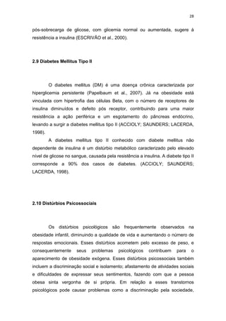 28


pós-sobrecarga de glicose, com glicemia normal ou aumentada, sugere à
resistência a insulina (ESCRIVÃO et al., 2000).




2.9 Diabetes Mellitus Tipo II




         O diabetes mellitus (DM) é uma doença crônica caracterizada por
hiperglicemia persistente (Papelbaum et al., 2007). Já na obesidade está
vinculada com hipertrofia das células Beta, com o número de receptores de
insulina diminuídos e defeito pós receptor, contribuindo para uma maior
resistência a ação periférica e um esgotamento do pâncreas endócrino,
levando a surgir a diabetes mellitus tipo II (ACCIOLY; SAUNDERS; LACERDA,
1998).
         A diabetes mellitus tipo II conhecido com diabete mellitus não
dependente de insulina é um distúrbio metabólico caracterizado pelo elevado
nível de glicose no sangue, causada pela resistência a insulina. A diabete tipo II
corresponde a 90% dos casos de diabetes. (ACCIOLY; SAUNDERS;
LACERDA, 1998).




2.10 Distúrbios Psicossociais




         Os   distúrbios psicológicos   são frequentemente observados na
obesidade infantil, diminuindo a qualidade de vida e aumentando o número de
respostas emocionais. Esses distúrbios acometem pelo excesso de peso, e
consequentemente      seus    problemas    psicológicos    contribuem    para   o
aparecimento de obesidade exógena. Esses distúrbios psicossociais também
incluem a discriminação social e isolamento; afastamento de atividades sociais
e dificuldades de expressar seus sentimentos, fazendo com que a pessoa
obesa sinta vergonha de si própria. Em relação a esses transtornos
psicológicos pode causar problemas como a discriminação pela sociedade,
 