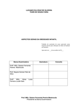 2


                      LUCIANE EVA CRUZ DE OLIVEIRA
                          THAÍS DE SOUZA FARIA




                ASPECTOS GERAIS DA OBESIDADE INFANTIL

                                         Trabalho de conclusão de curso aprovado como
                                         requisito parcial para obtenção do título de bacharel
                                         em farmácia.

                                         Aprovado em: ___de novembro de 20___




     Banca Examinadora                Assinatura                  Conceito

Profª. MSc. Daiane Fernanda
Pereira Mastrocola

Prof. Nayara Gomes Felix da
Silva


Profª.   MSc.     Vânia   Luiza
Ferreira Lucatti Sato




                Prof. MSc. Daiane Fernanda Pereira Mastrocola
                       Presidente da Banca Examinadora
 