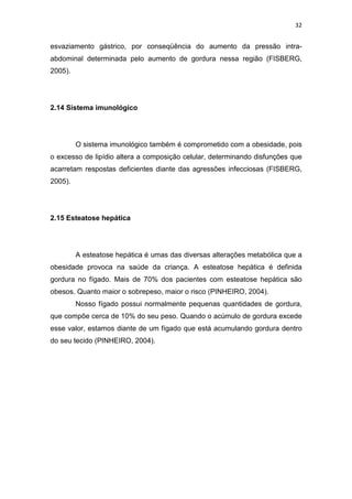 32


esvaziamento gástrico, por conseqüência do aumento da pressão intra-
abdominal determinada pelo aumento de gordura nessa região (FISBERG,
2005).




2.14 Sistema imunológico




         O sistema imunológico também é comprometido com a obesidade, pois
o excesso de lipídio altera a composição celular, determinando disfunções que
acarretam respostas deficientes diante das agressões infecciosas (FISBERG,
2005).




2.15 Esteatose hepática




         A esteatose hepática é umas das diversas alterações metabólica que a
obesidade provoca na saúde da criança. A esteatose hepática é definida
gordura no fígado. Mais de 70% dos pacientes com esteatose hepática são
obesos. Quanto maior o sobrepeso, maior o risco (PINHEIRO, 2004).
         Nosso fígado possui normalmente pequenas quantidades de gordura,
que compõe cerca de 10% do seu peso. Quando o acúmulo de gordura excede
esse valor, estamos diante de um fígado que está acumulando gordura dentro
do seu tecido (PINHEIRO, 2004).
 
