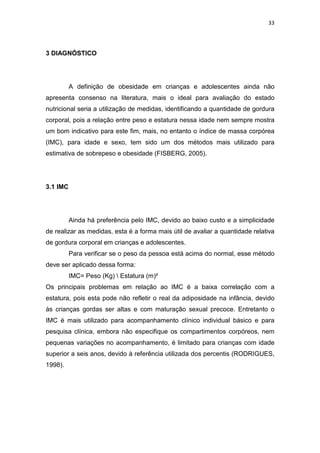 33




3 DIAGNÓSTICO




          A definição de obesidade em crianças e adolescentes ainda não
apresenta consenso na literatura, mais o ideal para avaliação do estado
nutricional seria a utilização de medidas, identificando a quantidade de gordura
corporal, pois a relação entre peso e estatura nessa idade nem sempre mostra
um bom indicativo para este fim, mais, no entanto o índice de massa corpórea
(IMC), para idade e sexo, tem sido um dos métodos mais utilizado para
estimativa de sobrepeso e obesidade (FISBERG, 2005).




3.1 IMC




          Ainda há preferência pelo IMC, devido ao baixo custo e a simplicidade
de realizar as medidas, esta é a forma mais útil de avaliar a quantidade relativa
de gordura corporal em crianças e adolescentes.
          Para verificar se o peso da pessoa está acima do normal, esse método
deve ser aplicado dessa forma:
          IMC= Peso (Kg)  Estatura (m)²
Os principais problemas em relação ao IMC é a baixa correlação com a
estatura, pois esta pode não refletir o real da adiposidade na infância, devido
às crianças gordas ser altas e com maturação sexual precoce. Entretanto o
IMC é mais utilizado para acompanhamento clínico individual básico e para
pesquisa clínica, embora não especifique os compartimentos corpóreos, nem
pequenas variações no acompanhamento, é limitado para crianças com idade
superior a seis anos, devido à referência utilizada dos percentis (RODRIGUES,
1998).
 