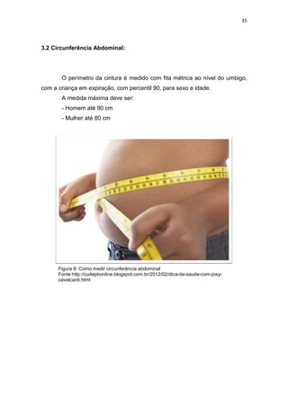 35




3.2 Circunferência Abdominal:




       O perímetro da cintura é medido com fita métrica ao nível do umbigo,
com a criança em expiração, com percentil 90, para sexo e idade.
       A medida máxima deve ser:
       - Homem até 90 cm
       - Mulher até 80 cm




      Figura 8: Como medir circunferência abdominal
      Fonte:http://cuitepbonline.blogspot.com.br/2012/02/dica-de-saude-com-josy-
      cavalcanti.html
 