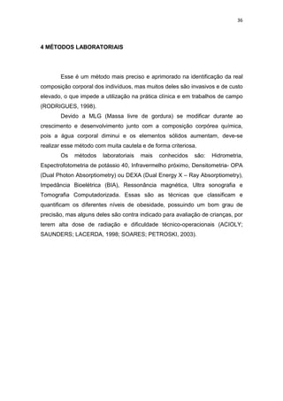 36




4 MÉTODOS LABORATORIAIS




       Esse é um método mais preciso e aprimorado na identificação da real
composição corporal dos indivíduos, mas muitos deles são invasivos e de custo
elevado, o que impede a utilização na prática clínica e em trabalhos de campo
(RODRIGUES, 1998).
       Devido a MLG (Massa livre de gordura) se modificar durante ao
crescimento e desenvolvimento junto com a composição corpórea química,
pois a água corporal diminui e os elementos sólidos aumentam, deve-se
realizar esse método com muita cautela e de forma criteriosa.
       Os    métodos    laboratoriais   mais   conhecidos   são:   Hidrometria,
Espectrofotometria de potássio 40, Infravermelho próximo, Densitometria- OPA
(Dual Photon Absorptiometry) ou DEXA (Dual Energy X – Ray Absorptiometry),
Impedância Bioelétrica (BIA), Ressonância magnética, Ultra sonografia e
Tomografia Computadorizada. Essas são as técnicas que classificam e
quantificam os diferentes níveis de obesidade, possuindo um bom grau de
precisão, mas alguns deles são contra indicado para avaliação de crianças, por
terem alta dose de radiação e dificuldade técnico-operacionais (ACIOLY;
SAUNDERS; LACERDA, 1998; SOARES; PETROSKI, 2003).
 