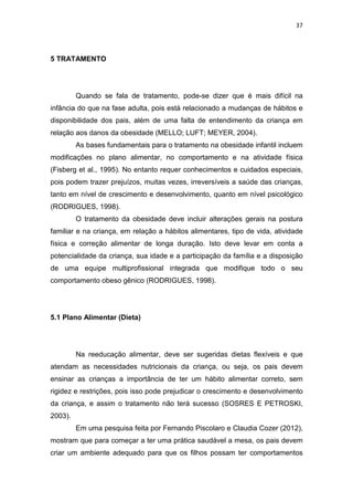 37




5 TRATAMENTO




         Quando se fala de tratamento, pode-se dizer que é mais difícil na
infância do que na fase adulta, pois está relacionado a mudanças de hábitos e
disponibilidade dos pais, além de uma falta de entendimento da criança em
relação aos danos da obesidade (MELLO; LUFT; MEYER, 2004).
         As bases fundamentais para o tratamento na obesidade infantil incluem
modificações no plano alimentar, no comportamento e na atividade física
(Fisberg et al., 1995). No entanto requer conhecimentos e cuidados especiais,
pois podem trazer prejuízos, muitas vezes, irreversíveis a saúde das crianças,
tanto em nível de crescimento e desenvolvimento, quanto em nível psicológico
(RODRIGUES, 1998).
         O tratamento da obesidade deve incluir alterações gerais na postura
familiar e na criança, em relação a hábitos alimentares, tipo de vida, atividade
física e correção alimentar de longa duração. Isto deve levar em conta a
potencialidade da criança, sua idade e a participação da família e a disposição
de uma equipe multiprofissional integrada que modifique todo o seu
comportamento obeso gênico (RODRIGUES, 1998).




5.1 Plano Alimentar (Dieta)




         Na reeducação alimentar, deve ser sugeridas dietas flexíveis e que
atendam as necessidades nutricionais da criança, ou seja, os pais devem
ensinar as crianças a importância de ter um hábito alimentar correto, sem
rigidez e restrições, pois isso pode prejudicar o crescimento e desenvolvimento
da criança, e assim o tratamento não terá sucesso (SOSRES E PETROSKI,
2003).
         Em uma pesquisa feita por Fernando Piscolaro e Claudia Cozer (2012),
mostram que para começar a ter uma prática saudável a mesa, os pais devem
criar um ambiente adequado para que os filhos possam ter comportamentos
 