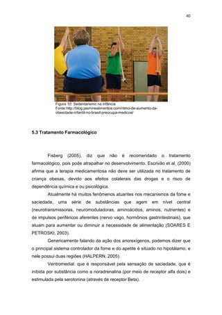 40




             Figura 10: Sedentarismo na infância
             Fonte:http://blog.jasminealimentos.com/ritmo-de-aumento-da-
             obesidade-infantil-no-brasil-preocupa-medicos/




5.3 Tratamento Farmacológico




       Fisberg      (2005),   diz    que    não    é   recomendado         o   tratamento
farmacológico, pois pode atrapalhar no desenvolvimento. Escrivão et al, (2000)
afirma que a terapia medicamentosa não deve ser utilizada no tratamento de
criança obesas, devido aos efeitos colaterais das drogas e o risco de
dependência química e ou psicológica.
       Atualmente há muitos fenômenos atuantes nos mecanismos da fome e
saciedade,    uma     série   de    substâncias     que    agem     em     nível   central
(neurotransmissoras, neuromoduladoras, aminoácidos, aminos, nutrientes) e
de impulsos periféricos aferentes (nervo vago, hormônios gastrintestinais), que
atuam para aumentar ou diminuir a necessidade de alimentação (SOARES E
PETROSKI, 2003).
       Genericamente falando da ação dos anorexígenos, podemos dizer que
o principal sistema controlador da fome e do apetite é situado no hipotálamo, e
nele possui duas regiões (HALPERN, 2005).
       Ventromedial: que é responsável pela sensação de saciedade, que é
inibida por substância como a noradrenalina (por meio de receptor alfa dois) e
estimulada pela serotonina (através de receptor Beta).
 