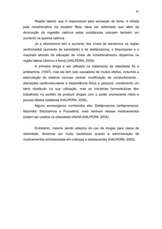 41


       Região lateral: que é responsável pela sensação de fome, é inibida
pela noradrenalina via receptor Beta, deve ser salientado que além da
diminuição da ingestão calórica estas substâncias induzem também um
aumento na queima calórica.
       Já a sibutramina tem o aumento dos níveis de serotonina na região
ventromedial (aumento da saciedade) e da dietilpropiona, o fenproporex e o
mazindol através da elevação de níveis de noradrenalina/ou dopamina na
região lateral (diminui a fome) (HALPERN, 2005).
       A primeira droga a ser utilizada no tratamento da obesidade foi a
anfetamina, (1937), mas ela tem sido causadora de muitos efeitos, incluindo a
estimulação do sistema nervoso central, modificação de comportamento ,
alterações cardiovasculares e dependência física e psíquica, constituindo um
sério obstáculo na sua utilização, mas as industrias farmacêuticas têm
trabalhado no sentido de produzir drogas com o poder anorexiante nítido e
poucos efeitos colaterais (HALPERN, 2005).
       Alguns anorexígenos conhecidos são: Dietilpropiona (anfepramona);
Mazindol; Sibutramina e Fluoxetina, mais nenhum desses medicamentos
podem ser usados na obesidade infantil (HALPERN, 2005).


       Entretanto, mesmo sendo adeptos do uso de drogas para casos de
obesidade, devemos ser muito cautelosos quanto à administração de
medicamentos antiobesidade em crianças e adolescentes (HALPERN, 2005).
 