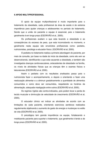 42



6 APOIO MULTIPROFISSIONAL


         O apoio da equipe multiprofissional é muito importante para o
tratamento da obesidade, cada profissional da área da saúde é de extrema
importância para ajudar crianças e adolescentes no período de tratamento.
Sendo que a união do paciente e equipe é essencial, pois o tratamento
geralmente é em longo prazo (ESCRIVÃO et al., 2000).
         Os profissionais avaliam o que esta levando a obesidade e as
conseqüências do excesso de peso, que esta incomodando no momento, e
geralmente nesta equipe são envolvidos profissionais como: pediatra,
nutricionistas, psicólogo e educador físico ( ESCRIVÃO et al, 2000).
         O pediatra no tratamento realiza a primeira abordagem do paciente, por
meio de consulta, por base na idade do inicio da obesidade, como ela vem se
desenvolvendo, identificando o que esta causando a obesidade, e também são
investigados doenças cardiovasculares, antecedentes de obesidade na família,
os níveis de atividades físicas que as crianças têm e exames físicos e
laboratoriais (ESCRIVÃO et al, 2000).
         Assim o pediatra com os resultados analisados passa para o
nutricionista fazer o acompanhamento, e depois o orientando a fazer uma
reeducação alimentar e a diminuir gradativamente a quantidade de alimentos
consumidos e como deve ser consumidos, respeitando os horários da
alimentação, adequada mastigação entre outros (ESCRIVÃO et al, 2000).
         Os regimes rígidos são contra-indicados, pois podem levar a perda do
tecido muscular e diminuição de velocidade de crescimento (ESCRIVÃO et al,
2000).
         O educador clínico vai indicar as atividades de acordo com as
limitações de cada paciente, orientando exercícios aeróbicos realizados
regularmente objetivando o aumento de gasto de energia e mudanças no estilo
de vida (ESCRIVÃO et al, 2000).
         O psicológico tem grande importância na equipe, fortalecendo e
mobilizando paciente para suportar o tratamento, que geralmente é lendo e de
longo prazo (ESCRIVÃO et al, 2000).
 
