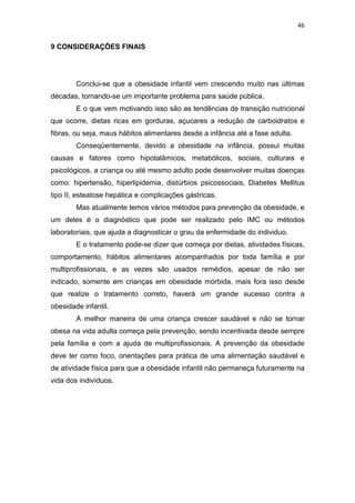 46


9 CONSIDERAÇÕES FINAIS




        Conclui-se que a obesidade infantil vem crescendo muito nas últimas
décadas, tornando-se um importante problema para saúde pública.
        E o que vem motivando isso são as tendências de transição nutricional
que ocorre, dietas ricas em gorduras, açucares a redução de carboidratos e
fibras, ou seja, maus hábitos alimentares desde a infância até a fase adulta.
        Conseqüentemente, devido a obesidade na infância, possui muitas
causas e fatores como hipotalâmicos, metabólicos, sociais, culturais e
psicológicos, a criança ou até mesmo adulto pode desenvolver muitas doenças
como: hipertensão, hiperlipidemia, distúrbios psicossociais, Diabetes Mellitus
tipo II, esteatose hepática e complicações gástricas.
        Mas atualmente temos vários métodos para prevenção da obesidade, e
um deles é o diagnóstico que pode ser realizado pelo IMC ou métodos
laboratoriais, que ajuda a diagnosticar o grau da enfermidade do individuo.
        E o tratamento pode-se dizer que começa por dietas, atividades físicas,
comportamento, hábitos alimentares acompanhados por toda família e por
multiprofissionais, e as vezes são usados remédios, apesar de não ser
indicado, somente em crianças em obesidade mórbida, mais fora isso desde
que realize o tratamento correto, haverá um grande sucesso contra a
obesidade infantil.
        A melhor maneira de uma criança crescer saudável e não se tornar
obesa na vida adulta começa pela prevenção, sendo incentivada desde sempre
pela família e com a ajuda de multiprofissionais. A prevenção da obesidade
deve ter como foco, orientações para prática de uma alimentação saudável e
de atividade física para que a obesidade infantil não permaneça futuramente na
vida dos indivíduos.
 