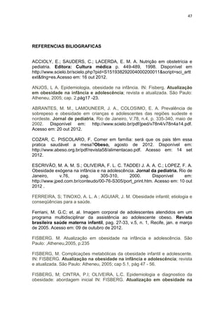47




REFERENCIAS BILIOGRAFICAS


ACCIOLY, E.; SAUDERS, C.; LACERDA, E. M. A. Nutrição em obstetrícia e
pediatria. Editora: Cultura médica p. 449-489, 1998. Disponível em
http://www.scielo.br/scielo.php?pid=S151938292004000200011&script=sci_artt
ext&tlng=es.Acesso em: 16 out 2012.

ANJOS, L A. Epidemiologia, obesidade na infância. IN: Fisberg. Atualização
em obesidade na infância e adolescência; revista e atualizada. São Paulo:
Atheneu, 2005; cap. 2,pág17 -23.

ABRANTES, M. M., LAMOUNEER, J. A., COLOSIMO, E. A. Prevalência de
sobrepeso e obesidade em crianças e adolescentes das regiões sudeste e
nordeste. Jornal de pediatria, Rio de Janeiro, V.78, n.4, p. 335-340, maio de
2002. Disponível em: http://www.scielo.br/pdf/jped/v78n4/v78n4a14.pdf.
Acesso em: 20 out 2012.

COZAR, C. PISCOLARO, F. Comer em família: será que os pais têm essa
pratica saudável a mesa?Obeso, agosto de 2012. Disponível em:
http://www.abeso.org.br/pdf/revista58/alimentacao.pdf. Acesso em: 14 set
2012.

ESCRIVÃO, M. A. M. S.; OLIVEIRA, F. L. C. TADDEI J. A. A. C.; LOPEZ, F. A.
Obesidade exógena na infância e na adolescência. Jornal da pediatria. Rio de
Janeiro,      v.76,     pag.     305-310,    2000.       Disponível     em:
http://www.jped.com.br/conteudo/00-76-S305/port_print.htm. Acesso em: 10 out
2012 .

FERREIRA, S; TINOXO, A. L. A ; AGUIAR, J. M. Obesidade infantil; etiologia e
conseqüências para a saúde.

Ferriani, M. G.C; et. al. Imagem corporal de adolescentes atendidos em um
programa multidisciplinar da assistência ao adolescente obeso. Revista
brasileira saúde materna infantil, pag. 27-33, v.5, n. 1, Recife, jan. e março
de 2005. Acesso em: 09 de outubro de 2012.

FISBERG. M. Atualização em obesidade na infância e adolescência. São
Paulo: ,Atheneu,2005, p.235

FISBERG, M. Complicações metabólicas da obesidade infantil e adolescente.
IN: FISBERG. Atualização na obesidade na infância e adolescência; revista
e atualizada. São Paulo: Atheneu, 2005; cap 5.1, pág 47 - 56.

FISBERG, M; CINTRA, P.I; OLIVEIRA, L.C. Epidemiologia e diagnostico da
obesidade: abordagem inicial IN: FISBERG. Atualização em obesidade na
 
