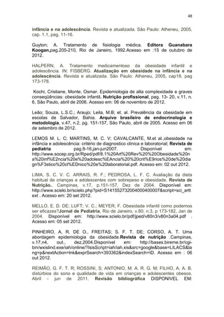 48


infância e na adolescência. Revista e atualizada. São Paulo: Atheneu, 2005,
cap. 1.1, pag. 11-16.

Guyton; A. Tratamento de fisiologia médica. Editora Guanabara
Koogan,pag.205-210, Rio de Janeiro, 1992.Acesso em :15 de outubro de
2012.

HALPERN, A. Tratamento medicamentoso da obesidade infantil e
adolescência. IN: FISBERG. Atualização em obesidade na infância e na
adolescência. Revista e atualizada. São Paulo: Atheneu, 2005, cap18, pag
173-178.

 Kochi, Cristiane, Monte, Osmar. Epidemiologia de alta complexidade e graves
conseqüências: obesidade infantil. Nutrição profissional, pag. 13- 20, v.11, n.
6, São Paulo, abril de 2006. Acesso em: 06 de novembro de 2012.

Leão; Souza, L.S.C.; Araujo; Leila, M.B; et. al. Prevalência da obesidade em
escolas de Salvador, Bahia. Arquivo brasileiro de endocrinologia e
metodologia, v.47, n.2, pg. 151-157, São Paulo, abril de 2005. Acesso em 06
de setembro de 2012.

LEMOS M. L. C; MARTINS, M. C. V; CAVALCANTE, M.et al.,obesidade na
infância e adolescência: critério de diagnostico clinica e laboratorial; Revista de
pediatria           pag.8-16,jan-jun2007.                Disponível             em:
http://www.socep.org.br/Rped/pdf/8.1%20Art%20Rev%20%20Obesidade%20n
a%20inf%E2ncia%20e%20adolesc%EAncia%20%20crit%E9rios%20de%20dia
gn%F3stico%20cl%EDnico%20e%20laboratorial.pdf. Acesso em: 02 out 2012.

LIMA, S. C. V. C. ARRAIS, R. F.; PEDROSA, L. F. C. Avaliação da dieta
habitual de crianças e adolescentes com sobrepeso e obesidade. Revista de
Nutrição.. Campinas, v.17, p.151-157, Dez de 2004. Disponível em:
http://www.scielo.br/scielo.php?pid=S141552732004000400007&script=sci_artt
ext . Acesso em: 20 set 2012.

MELLO, E. D. DE; LUFT; V. C.; MEYER; F. Obesidade infantil como podemos
ser eficazes?Jornal de Pediatria, Rio de Janeiro, v.80, n.3, p 173-182, Jan de
2004. Disponível em: http://www.scielo.br/pdf/jped/v80n3/v80n3a04.pdf .
Acesso em: 05 set 2012.

PINHEIRO, A, R. DE O., FREITAS; S. F. T. DE; CORSO, A. T. Uma
abordagem epidemiologia da obesidade.Revista de nutrição .Campinas,
v.17,n4,     out.,    dez,2004.Disponível       em:     http://bases.bireme.br/cgi-
bin/wxislind.exe/iah/online/?IsisScript=iah/iah.xis&src=google&base=LILACS&la
ng=p&nextAction=lnk&exprSearch=393362&indexSearch=ID. Acesso em : 06
out 2012.

REIMÃO, G. F. T. R; ROSSINI, S; ANTONIO, M. A. R. G. M; FILHO, A. A. B.
distúrbios do sono e qualidade de vida em crianças e adolescentes obesos.
Abril - jun de 2011. Revisão bibliográfica DISPONIVEL EM:
 