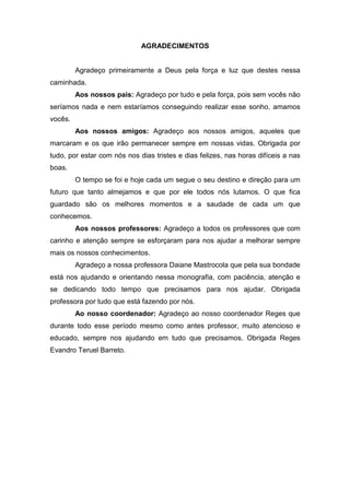 4


                             AGRADECIMENTOS


         Agradeço primeiramente a Deus pela força e luz que destes nessa
caminhada.
         Aos nossos pais: Agradeço por tudo e pela força, pois sem vocês não
seríamos nada e nem estaríamos conseguindo realizar esse sonho, amamos
vocês.
         Aos nossos amigos: Agradeço aos nossos amigos, aqueles que
marcaram e os que irão permanecer sempre em nossas vidas. Obrigada por
tudo, por estar com nós nos dias tristes e dias felizes, nas horas difíceis a nas
boas.
         O tempo se foi e hoje cada um segue o seu destino e direção para um
futuro que tanto almejamos e que por ele todos nós lutamos. O que fica
guardado são os melhores momentos e a saudade de cada um que
conhecemos.
         Aos nossos professores: Agradeço a todos os professores que com
carinho e atenção sempre se esforçaram para nos ajudar a melhorar sempre
mais os nossos conhecimentos.
         Agradeço a nossa professora Daiane Mastrocola que pela sua bondade
está nos ajudando e orientando nessa monografia, com paciência, atenção e
se dedicando todo tempo que precisamos para nos ajudar. Obrigada
professora por tudo que está fazendo por nós.
         Ao nosso coordenador: Agradeço ao nosso coordenador Reges que
durante todo esse período mesmo como antes professor, muito atencioso e
educado, sempre nos ajudando em tudo que precisamos. Obrigada Reges
Evandro Teruel Barreto.
 