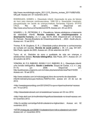 49


http://www.neurobiologia.org/ex_2011.2/15_Giovina_revisao_2011%5B2%5D(
OK).pdf. Acesso em: 01 novembro 2012.

RODRIGUES, GOMES, L. Obesidade infantil: Associação do grau de fatores
de risco para doenças cardiovasculares. 1998.193 p. dissertação (mestrado:
pós-graduação em saúde da criança)-Instituto Fernandes Figueira- IFF/FIO
CRUZ,        Rio        de       Janeiro,       1998.      Disponível em:
http://www.arca.fiocruz.br/handle/icict/3478..Acesso em: 25 out 2012.

SOARES, L. D.; PETROSKI, E. L. Prevalência, fatores etiológicos e tratamento
da obesidade infantil. Revista brasileira de cineantropometria e
desempenho humano, v.5, n.1, pag. 63-74, 2003. Disponível em: LD Soares,
EL Petroski - Revista Brasileira de Cineantropometria &…, 2003 - rbcdh.ufsc.br.
Acesso em: 15 set 2012.

Triches, R. M; Giugliane, E. R. J. Obesidade pratica alimentar e conhecimentos
de nutrição em escolas. Revista de saúde publica v. 39, n.4, pag. 541-547,
São Paulo, agosto de 2005, Acesso em: 29 de setembro de 2012.

Turco, et. al.. Distúrbio do sono e qualidade de vida em crianças e
adolescentes obesos. Revisão bibliográfica. São Paulo, 2011. Acesso em: 21
de outubro de 2012.

YONORA, M. P.S; RIBEIRO, ROSELY G.C; RIBEIRO, R. L. Obesidade infantil:
uma revisão bibliográfica. Saúde e ambiente. Duque de Caxias, v.3, n.1, pag.
01-15,              jun            2008.             Disponível              em:
http://publicacoes.unigranrio.com.br/index.php/sare/article/viewFile/215/205   .
Acesso em: 18 set 2012.

http://www.estadao.com.br/noticias(geral,ritmo-de-aumento-da-obesidade-
infantil-nobrasil-preocupa-medicos,755975,0.htm. acesso em: 23 de out. de
2012.

<http://sweetespersonblog.com/2012/04/27/o-que-e-hiperinsulinemia/>acesso
em: 14 out 2012.

<http://obesidadenobrasil.com.br/estatisticas/>acesso em 03 nov 2012.

<http://veja.abril.com.br/multimidia/infograficos/obesidade-no-brasil>acesso em:
03 novembro 2012.

<http://o.canbler.com/artigo/hdl-ldl-colesterol-e-triglicerides>. Acesso em: 02
novembro 2012.

<HTTP://mdsaude.com/2008/11/colesterol-bom-hdl-e-colesterol-ruim-html>
Acesso em: o1 novembro 2012.
 