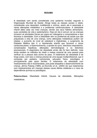 6


                                   RESUMO



A obesidade vem sendo considerada uma epidemia mundial, segundo a
Organização Mundial de Saúde. Atinge todas as classes sociais e idade,
considerada uma desordem multifatorial e crônica, assim ela é associada a
varias alterações metabólica e a problemas cardiovasculares. A obesidade
infantil afeta cada vez mais crianças, devido aos seus hábitos alimentares,
suas condições de vida e sedentarismo. Hoje em dia é comum ver as crianças
trocarem as atividades físicas por jogos em videogame e computadores e isso
favorece a obesidade. Com a obesidade vêm os problemas de saúde que são
prejudiciais a vida de uma criança, como alterações metabólicas podem ser
citadas: o aumento do nível de colesterol e triglicérides, o surgimento da
Diabetes Mellitus tipo II, a hipertensão arterial que favorece a riscos
cardiovasculares, a hiperinsulinemia, a apnéia do sono, distúrbios respiratórios,
complicações hepáticas, alterações dermatológicas e os distúrbios
psicossociais. O diagnóstico da obesidade ainda não foi bem definido, mais
ainda existem os métodos de medir a massa corporal de uma pessoa para
verificar se a pessoa esta acima do peso. O tratamento da obesidade é de
longo prazo, com isso a criança precisa de uma equipe multiprofissional, que é
composta por pediatra, nutricionista, educador físico, psicológico e
principalmente pelo apoio familiar. O tratamento da obesidade com
medicamentos não é recomendado, pois pode atrapalhar o desenvolvimento da
criança, afirma Fisberg (1995), já Escrivão et al., (2000) diz que tratamentos
com medicamentos em crianças obesas causa efeitos colaterais e o risco de
dependência química ou psicológica.

Palavra-chave:    Obesidade    infantil.   Causas   da   obesidade.   Alterações
metabólicas.
 