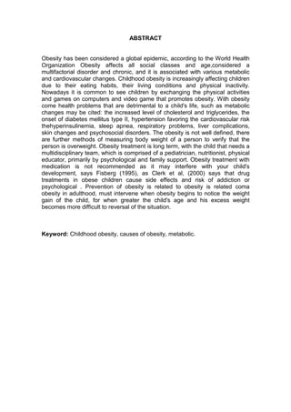 7


                                   ABSTRACT


Obesity has been considered a global epidemic, according to the World Health
Organization Obesity affects all social classes and age,considered a
multifactorial disorder and chronic, and it is associated with various metabolic
and cardiovascular changes. Childhood obesity is increasingly affecting children
due to their eating habits, their living conditions and physical inactivity.
Nowadays it is common to see children by exchanging the physical activities
and games on computers and video game that promotes obesity. With obesity
come health problems that are detrimental to a child's life, such as metabolic
changes may be cited: the increased level of cholesterol and triglycerides, the
onset of diabetes mellitus type II, hypertension favoring the cardiovascular risk
thehyperinsulinemia, sleep apnea, respiratory problems, liver complications,
skin changes and psychosocial disorders. The obesity is not well defined, there
are further methods of measuring body weight of a person to verify that the
person is overweight. Obesity treatment is long term, with the child that needs a
multidisciplinary team, which is comprised of a pediatrician, nutritionist, physical
educator, primarily by psychological and family support. Obesity treatment with
medication is not recommended as it may interfere with your child's
development, says Fisberg (1995), as Clerk et al, (2000) says that drug
treatments in obese children cause side effects and risk of addiction or
psychological . Prevention of obesity is related to obesity is related coma
obesity in adulthood, must intervene when obesity begins to notice the weight
gain of the child, for when greater the child's age and his excess weight
becomes more difficult to reversal of the situation.



Keyword: Childhood obesity, causes of obesity, metabolic.
 