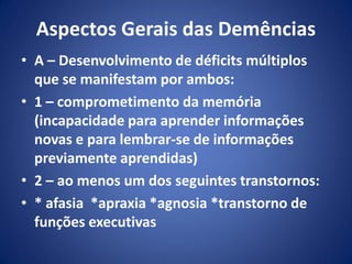 Aspectos Gerais das Demências
• A – Desenvolvimento de déficits múltiplos
que se manifestam por ambos:
• 1 – comprometimento da memória
(incapacidade para aprender informações
novas e para lembrar-se de informações
previamente aprendidas)
• 2 – ao menos um dos seguintes transtornos:
• * afasia *apraxia *agnosia *transtorno de
funções executivas
 
