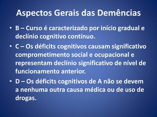 Aspectos Gerais das Demências
• B – Curso é caracterizado por início gradual e
declínio cognitivo contínuo.
• C – Os déficits cognitivos causam significativo
comprometimento social e ocupacional e
representam declínio significativo de nível de
funcionamento anterior.
• D – Os déficits cognitivos de A não se devem
a nenhuma outra causa médica ou de uso de
drogas.
 