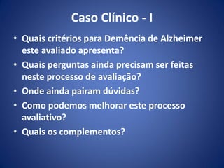 Caso Clínico - I
• Quais critérios para Demência de Alzheimer
este avaliado apresenta?
• Quais perguntas ainda precisam ser feitas
neste processo de avaliação?
• Onde ainda pairam dúvidas?
• Como podemos melhorar este processo
avaliativo?
• Quais os complementos?
 