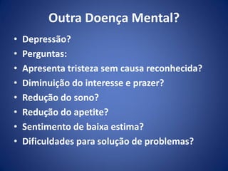 Outra Doença Mental?
• Depressão?
• Perguntas:
• Apresenta tristeza sem causa reconhecida?
• Diminuição do interesse e prazer?
• Redução do sono?
• Redução do apetite?
• Sentimento de baixa estima?
• Dificuldades para solução de problemas?
 