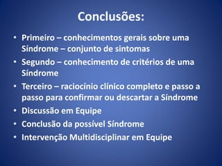 Conclusões:
• Primeiro – conhecimentos gerais sobre uma
Síndrome – conjunto de sintomas
• Segundo – conhecimento de critérios de uma
Síndrome
• Terceiro – raciocínio clínico completo e passo a
passo para confirmar ou descartar a Síndrome
• Discussão em Equipe
• Conclusão da possível Síndrome
• Intervenção Multidisciplinar em Equipe
 