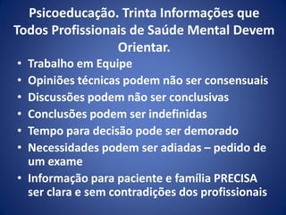 Psicoeducação. Trinta Informações que
Todos Profissionais de Saúde Mental Devem
Orientar.
• Trabalho em Equipe
• Opiniões técnicas podem não ser consensuais
• Discussões podem não ser conclusivas
• Conclusões podem ser indefinidas
• Tempo para decisão pode ser demorado
• Necessidades podem ser adiadas – pedido de
um exame
• Informação para paciente e família PRECISA
ser clara e sem contradições dos profissionais
 