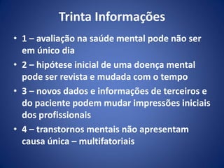 Trinta Informações
• 1 – avaliação na saúde mental pode não ser
em único dia
• 2 – hipótese inicial de uma doença mental
pode ser revista e mudada com o tempo
• 3 – novos dados e informações de terceiros e
do paciente podem mudar impressões iniciais
dos profissionais
• 4 – transtornos mentais não apresentam
causa única – multifatoriais
 