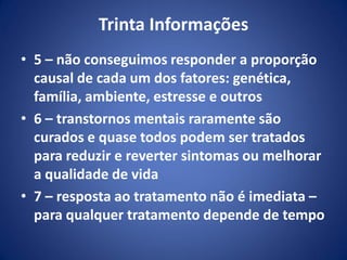 Trinta Informações
• 5 – não conseguimos responder a proporção
causal de cada um dos fatores: genética,
família, ambiente, estresse e outros
• 6 – transtornos mentais raramente são
curados e quase todos podem ser tratados
para reduzir e reverter sintomas ou melhorar
a qualidade de vida
• 7 – resposta ao tratamento não é imediata –
para qualquer tratamento depende de tempo
 