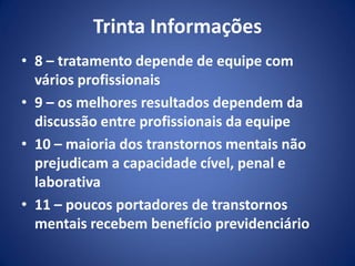 Trinta Informações
• 8 – tratamento depende de equipe com
vários profissionais
• 9 – os melhores resultados dependem da
discussão entre profissionais da equipe
• 10 – maioria dos transtornos mentais não
prejudicam a capacidade cível, penal e
laborativa
• 11 – poucos portadores de transtornos
mentais recebem benefício previdenciário
 