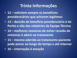 Trinta Informações
• 12 – solicitem sempre os benefícios
previdenciários que acharem legítimos
• 13 – decisão do benefício previdenciário é do
Perito e não dos relatórios da Equipe Técnica
• 14 – melhores maneiras de evitar recaída de
sintomas é aderir ao tratamento
• 15 – mesmo aderido ao tratamento paciente
pode piorar ao longo do tempo e até internar
• 16 – internação é exceção
 
