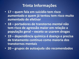 Trinta Informações
• 17 – quem fala em suicídio tem risco
aumentado e quem já tentou tem risco muito
aumentado de efetivar
• 18 – portadores de transtorno mental não
tem risco de agressão maior em relação a
população geral – exceto se usarem drogas
• 19 – dependência química é doença e precisa
de tratamento contínuo como maioria dos
transtornos mentais
• 20 – grupos de autoajuda são recomendados
 