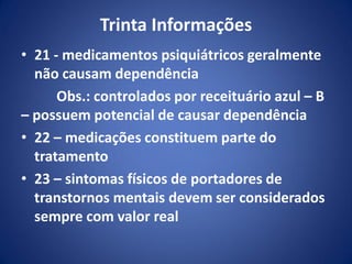 Trinta Informações
• 21 - medicamentos psiquiátricos geralmente
não causam dependência
Obs.: controlados por receituário azul – B
– possuem potencial de causar dependência
• 22 – medicações constituem parte do
tratamento
• 23 – sintomas físicos de portadores de
transtornos mentais devem ser considerados
sempre com valor real
 