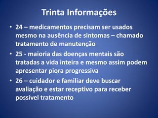 Trinta Informações
• 24 – medicamentos precisam ser usados
mesmo na ausência de sintomas – chamado
tratamento de manutenção
• 25 - maioria das doenças mentais são
tratadas a vida inteira e mesmo assim podem
apresentar piora progressiva
• 26 – cuidador e familiar deve buscar
avaliação e estar receptivo para receber
possível tratamento
 