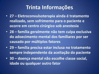 Trinta Informações
• 27 – Eletroconvulsoterapia ainda é tratamento
realizado, sem sofrimento para o paciente e
ocorre em centro cirúrgico sob anestesia
• 28 – família geralmente não tem culpa exclusiva
do adoecimento mental dos familiares por ser
causado por múltiplos fatores
• 29 – família precisa estar inclusa no tratamento
sempre independente da aceitação do paciente
• 30 – doença mental não escolhe classe social,
idade ou qualquer outro fator
 