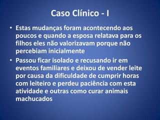 Caso Clínico - I
• Estas mudanças foram acontecendo aos
poucos e quando a esposa relatava para os
filhos eles não valorizavam porque não
percebiam inicialmente
• Passou ficar isolado e recusando ir em
eventos familiares e deixou de vender leite
por causa da dificuldade de cumprir horas
com leiteiro e perdeu paciência com esta
atividade e outras como curar animais
machucados
 