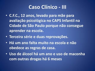 Caso Clínico - III
• C.F.C., 12 anos, levado para mãe para
avaliação psicológica no CAPS Infantil na
Cidade de São Paulo porque não consegue
aprender na escola.
• Terceira série e duas reprovações.
• Há um ano falta muito na escola e não
obedece as regras de casa.
• Uso de álcool há um ano e uso de maconha
com outras drogas há 6 meses
 