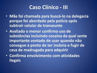 Caso Clínico - III
• Mãe foi chamada para buscá-lo na delegacia
porque foi abordado pela polícia após
subtrair celular de transeunte
• Avaliado o menor confirma uso de
substâncias incluindo cocaína da qual sente
importante vontade de usar quando não
consegue a ponto de ter insônia e fugir de
casa de madrugada para adquirir
• Confirma envolvimento com atividades
ilegais
 