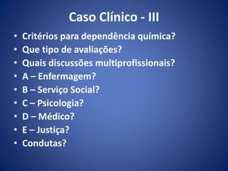 Caso Clínico - III
• Critérios para dependência química?
• Que tipo de avaliações?
• Quais discussões multiprofissionais?
• A – Enfermagem?
• B – Serviço Social?
• C – Psicologia?
• D – Médico?
• E – Justiça?
• Condutas?
 
