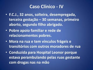 Caso Clínico - IV
• F.C.J., 32 anos, solteira, desempregada,
terceira gestação – 30 semanas, primeiro
aborto, segundo filho abrigado.
• Pobre apoio familiar e rede de
relacionamentos pobres.
• Mora na rua e tem vínculos frágeis e
transitórios com outros moradores de rua
• Conduzida para Hospital Leonor porque
estava perambulando pelas ruas gestante
com drogas nas na mão
 
