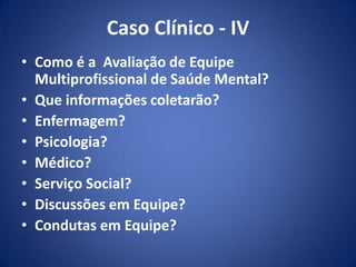 Caso Clínico - IV
• Como é a Avaliação de Equipe
Multiprofissional de Saúde Mental?
• Que informações coletarão?
• Enfermagem?
• Psicologia?
• Médico?
• Serviço Social?
• Discussões em Equipe?
• Condutas em Equipe?
 