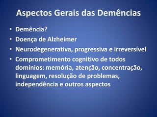 Aspectos Gerais das Demências
• Demência?
• Doença de Alzheimer
• Neurodegenerativa, progressiva e irreversível
• Comprometimento cognitivo de todos
domínios: memória, atenção, concentração,
linguagem, resolução de problemas,
independência e outros aspectos
 