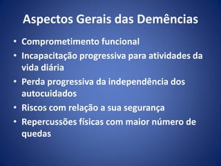Aspectos Gerais das Demências
• Comprometimento funcional
• Incapacitação progressiva para atividades da
vida diária
• Perda progressiva da independência dos
autocuidados
• Riscos com relação a sua segurança
• Repercussões físicas com maior número de
quedas
 