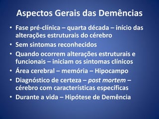 Aspectos Gerais das Demências
• Fase pré-clínica – quarta década – início das
alterações estruturais do cérebro
• Sem sintomas reconhecidos
• Quando ocorrem alterações estruturais e
funcionais – iniciam os sintomas clínicos
• Área cerebral – memória – Hipocampo
• Diagnóstico de certeza – post mortem –
cérebro com características específicas
• Durante a vida – Hipótese de Demência
 