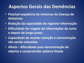 Aspectos Gerais das Demências
• Possível sequência de sintomas da Doença de
Alzheimer
• Redução da capacidade de registrar informação
• Dificuldade de resgate de informações de curto
e depois de longo prazo
• Capacidade de manter atenção e concentração
vão sendo reduzidas
• Afasia – dificuldade para denominação de
objetos e compreender palavra falada
 