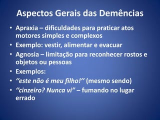 Aspectos Gerais das Demências
• Apraxia – dificuldades para praticar atos
motores simples e complexos
• Exemplo: vestir, alimentar e evacuar
• Agnosia – limitação para reconhecer rostos e
objetos ou pessoas
• Exemplos:
• ‘’este não é meu filho!’’ (mesmo sendo)
• ‘’cinzeiro? Nunca vi” – fumando no lugar
errado
 
