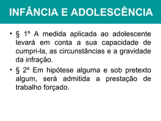 INFÂNCIA E ADOLESCÊNCIA
• § 1º A medida aplicada ao adolescente
levará em conta a sua capacidade de
cumpri-la, as circunstâncias e a gravidade
da infração.
• § 2º Em hipótese alguma e sob pretexto
algum, será admitida a prestação de
trabalho forçado.
 