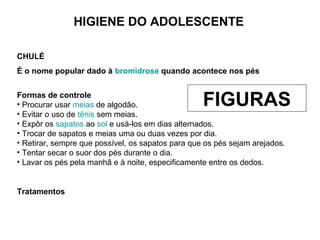 HIGIENE DO ADOLESCENTE
CHULÉ
É o nome popular dado à bromidrose quando acontece nos pés
Formas de controle
• Procurar usar meias de algodão.
• Evitar o uso de tênis sem meias.
• Expôr os sapatos ao sol e usá-los em dias alternados.
• Trocar de sapatos e meias uma ou duas vezes por dia.
• Retirar, sempre que possível, os sapatos para que os pés sejam arejados.
• Tentar secar o suor dos pés durante o dia.
• Lavar os pés pela manhã e à noite, especificamente entre os dedos.
Tratamentos
FIGURAS
 